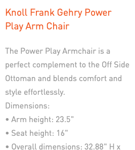 Knoll Frank Gehry Power Play Arm Chair The Power Play Armchair is a perfect complement to the Off Side Ottoman and blends comfort and style effortlessly. Dimensions: • Arm height: 23.5" • Seat height: 16" • Overall dimensions: 32.88" H x 31.38" W x 30.13" D, 25 lbs