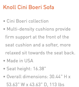 Knoll Cini Boeri Sofa • Cini Boeri collection • Multi-density cushions provide  firm support at the front of the  seat cushion and a softer, more  relaxed sit towards the seat back. • Made in USA • Seat height: 16.38" • Overall dimensions: 30.44" H x 53.63" W x 43.63" D, 113 lbs