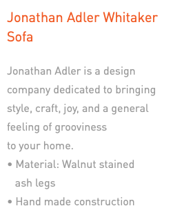 Jonathan Adler Whitaker Sofa Jonathan Adler is a design company dedicated to bringing style, craft, joy, and a general feeling of grooviness  to your home. • Material: Walnut stained   ash legs • Hand made construction