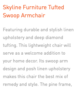 Skyline Furniture Tufted  Swoop Armchair Featuring durable and stylish linen upholstery and deep diamond tufting. This lightweight chair will serve as a welcome addition to your home decor. Its swoop arm design and posh linen upholstery makes this chair the best mix of remedy and style. The pine frame, welt on cushions, and espresso finish legs add to its appeal.
