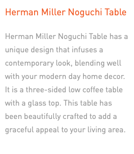 Herman Miller Noguchi Table Herman Miller Noguchi Table has a unique design that infuses a contemporary look, blending well with your modern day home decor. It is a three-sided low coffee table with a glass top. This table has been beautifully crafted to add a graceful appeal to your living area. 