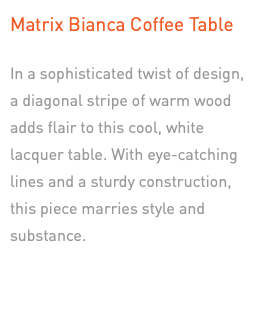 Matrix Bianca Coffee Table In a sophisticated twist of design,  a diagonal stripe of warm wood adds flair to this cool, white lacquer table. With eye-catching lines and a sturdy construction, this piece marries style and substance.