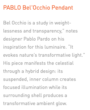 PABLO Bel'Occhio Pendant Bel Occhio is a study in weight-lessness and transparency,” notes designer Pablo Pardo on his inspiration for this luminaire. “It evokes nature’s transformative light.” His piece manifests the celestial through a hybrid design: its suspended, inner column creates focused illumination while its surrounding shell produces a transformative ambient glow.