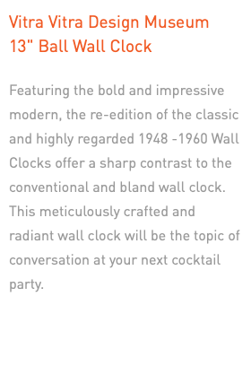 Vitra Vitra Design Museum  13" Ball Wall Clock Featuring the bold and impressive modern, the re-edition of the classic and highly regarded 1948 -1960 Wall Clocks offer a sharp contrast to the conventional and bland wall clock. This meticulously crafted and radiant wall clock will be the topic of conversation at your next cocktail party. 